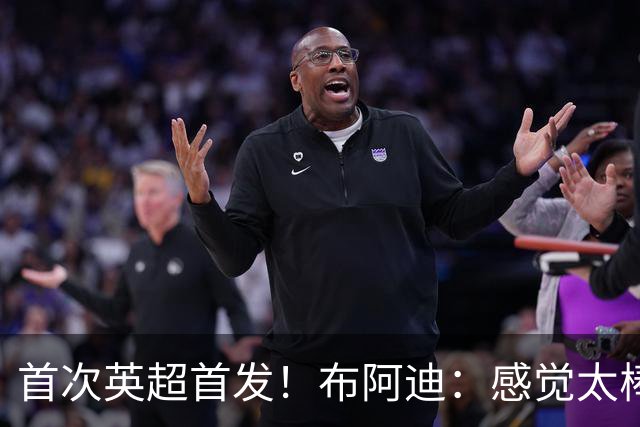首次英超首发！布阿迪：感觉太棒了；传了很差的球队友也能处理好